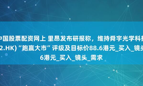 中国股票配资网上 里昂发布研报称，维持舜宇光学科技(02382.HK)“跑赢大市”评级及目标价88.6港元_买入_镜头_需求