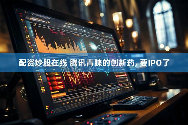 配资炒股在线 腾讯青睐的创新药, 要IPO了
