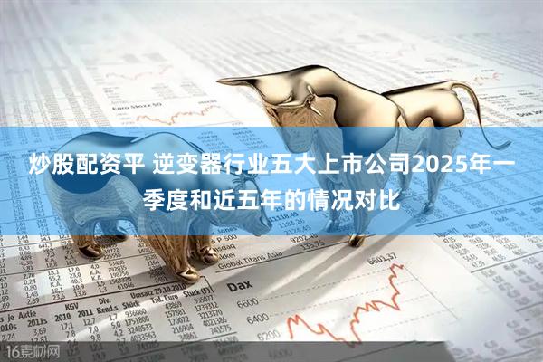 炒股配资平 逆变器行业五大上市公司2025年一季度和近五年的情况对比