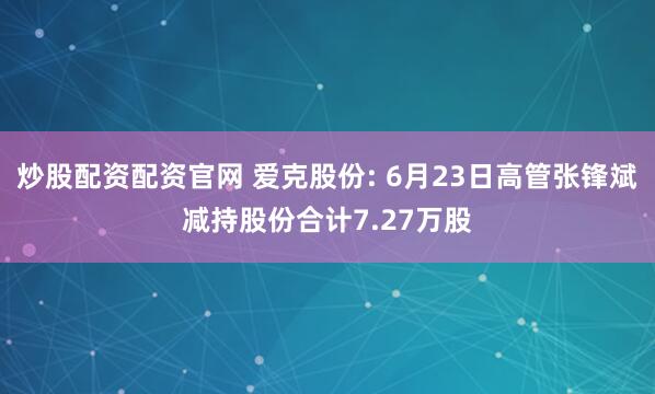 炒股配资配资官网 爱克股份: 6月23日高管张锋斌减持股份合计7.27万股