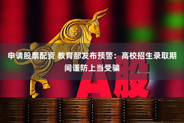 申请股票配资 教育部发布预警：高校招生录取期间谨防上当受骗