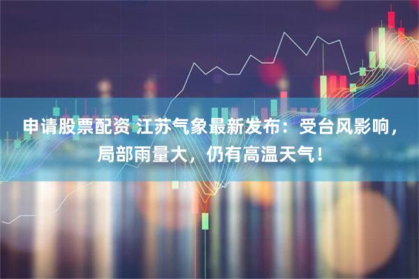 申请股票配资 江苏气象最新发布：受台风影响，局部雨量大，仍有高温天气！