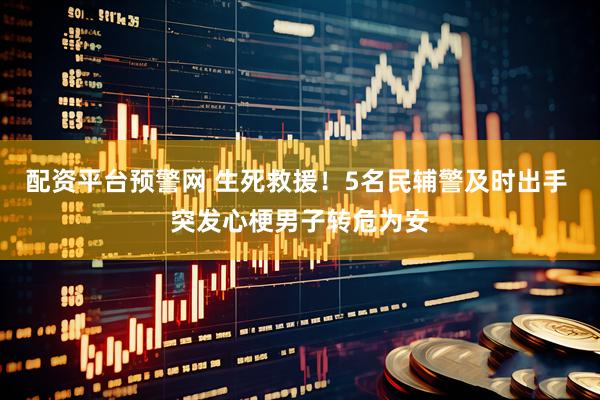 配资平台预警网 生死救援！5名民辅警及时出手 突发心梗男子转危为安