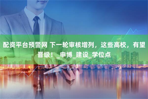 配资平台预警网 下一轮审核增列，这些高校，有望晋级！_申博_建设_学位点