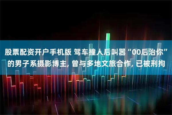股票配资开户手机版 驾车撞人后叫嚣“00后治你”的男子系摄影博主, 曾与多地文旅合作, 已被刑拘