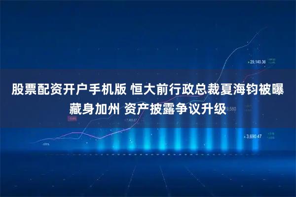 股票配资开户手机版 恒大前行政总裁夏海钧被曝藏身加州 资产披露争议升级
