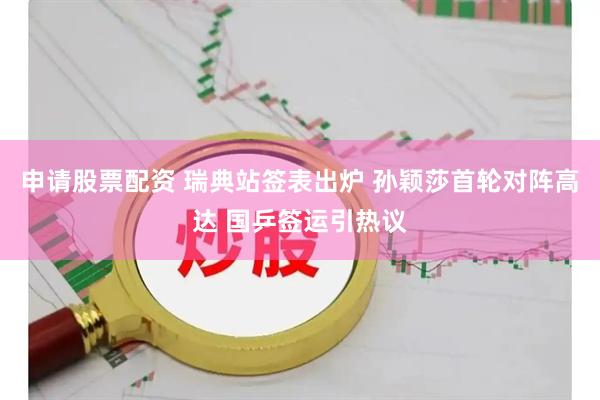 申请股票配资 瑞典站签表出炉 孙颖莎首轮对阵高达 国乒签运引热议