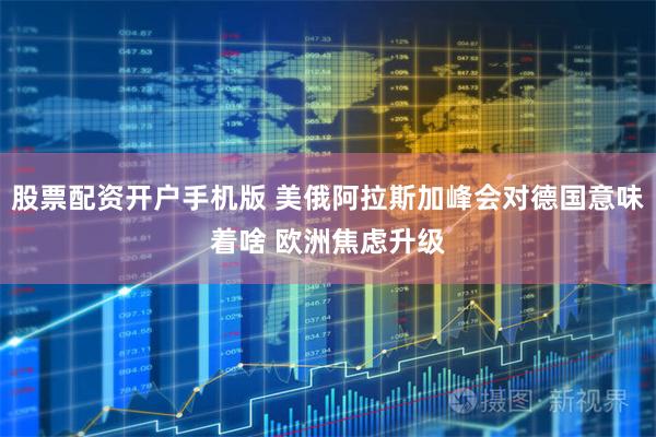 股票配资开户手机版 美俄阿拉斯加峰会对德国意味着啥 欧洲焦虑升级