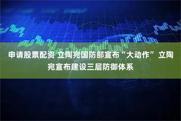 申请股票配资 立陶宛国防部宣布“大动作” 立陶宛宣布建设三层防御体系