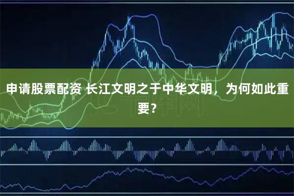 申请股票配资 长江文明之于中华文明，为何如此重要？
