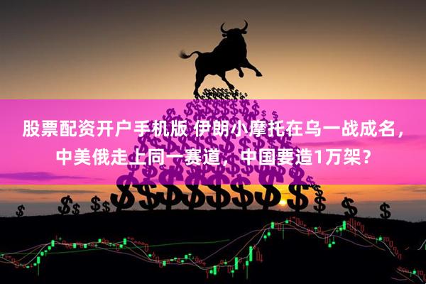 股票配资开户手机版 伊朗小摩托在乌一战成名，中美俄走上同一赛道，中国要造1万架？