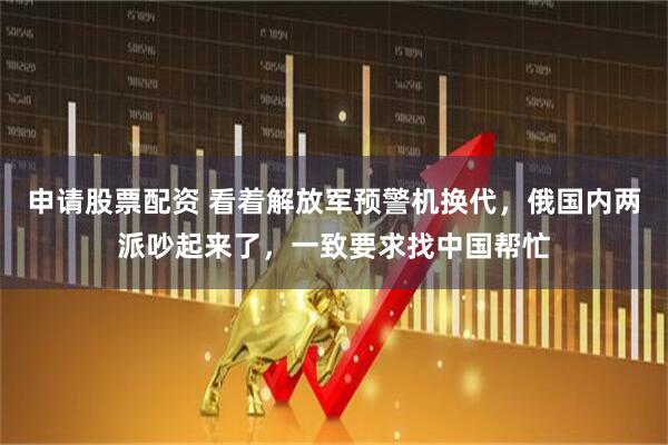 申请股票配资 看着解放军预警机换代，俄国内两派吵起来了，一致要求找中国帮忙