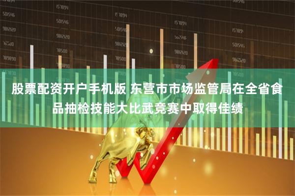 股票配资开户手机版 东营市市场监管局在全省食品抽检技能大比武竞赛中取得佳绩