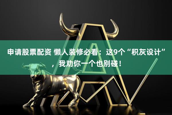 申请股票配资 懒人装修必看：这9个“积灰设计”，我劝你一个也别碰！