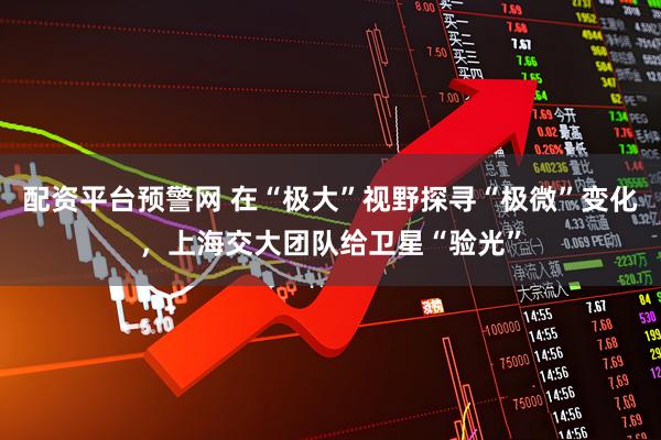 配资平台预警网 在“极大”视野探寻“极微”变化，上海交大团队给卫星“验光”