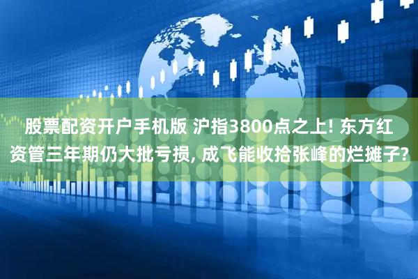 股票配资开户手机版 沪指3800点之上! 东方红资管三年期仍大批亏损, 成飞能收拾张峰的烂摊子?