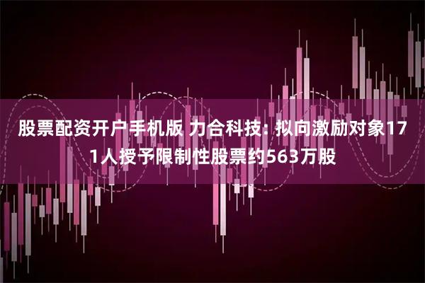 股票配资开户手机版 力合科技: 拟向激励对象171人授予限制性股票约563万股