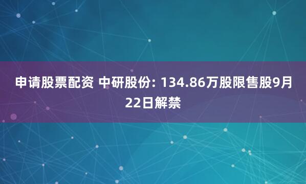 申请股票配资 中研股份: 134.86万股限售股9月22日解禁