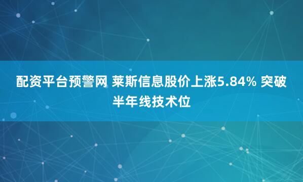 配资平台预警网 莱斯信息股价上涨5.84% 突破半年线技术位