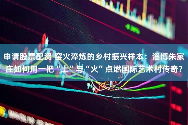 申请股票配资 窑火淬炼的乡村振兴样本：淄博朱家庄如何用一把“土”与“火”点燃国际艺术村传奇？