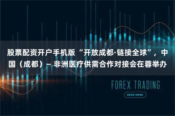 股票配资开户手机版 “开放成都·链接全球”，中国（成都）— 非洲医疗供需合作对接会在蓉举办
