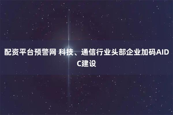 配资平台预警网 科技、通信行业头部企业加码AIDC建设