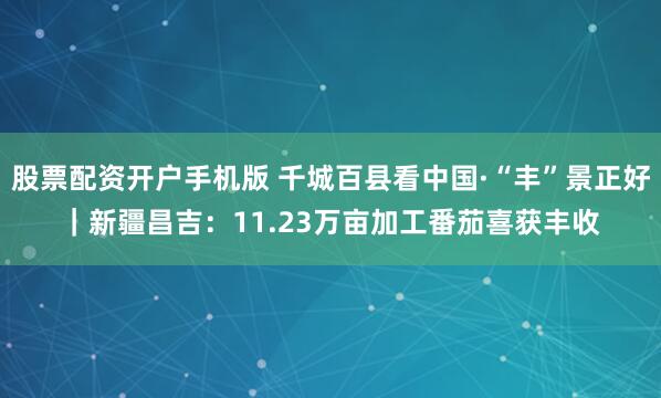 股票配资开户手机版 千城百县看中国·“丰”景正好｜新疆昌吉：11.23万亩加工番茄喜获丰收