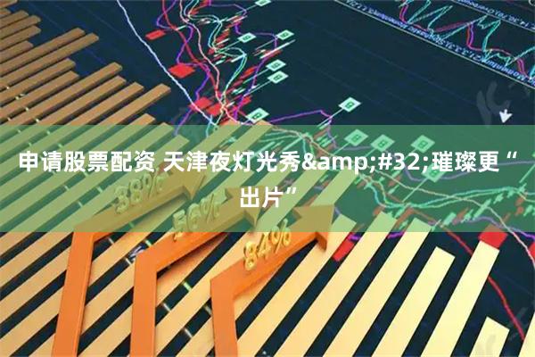 申请股票配资 天津夜灯光秀&#32;璀璨更“出片”