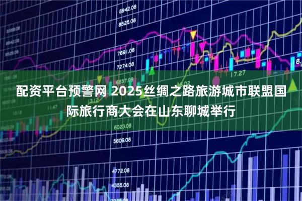 配资平台预警网 2025丝绸之路旅游城市联盟国际旅行商大会在山东聊城举行