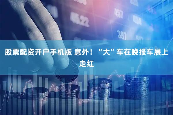 股票配资开户手机版 意外！“大”车在晚报车展上走红