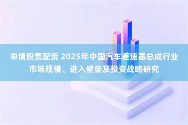 申请股票配资 2025年中国汽车差速器总成行业市场规模、进入壁垒及投资战略研究
