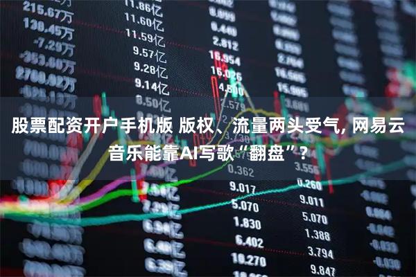 股票配资开户手机版 版权、流量两头受气, 网易云音乐能靠AI写歌“翻盘”?
