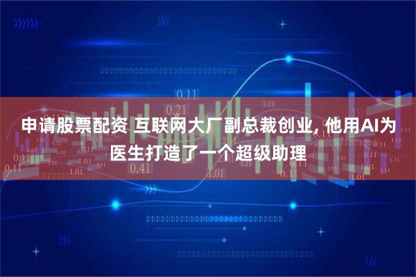 申请股票配资 互联网大厂副总裁创业, 他用AI为医生打造了一个超级助理