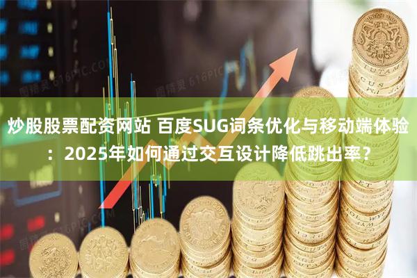 炒股股票配资网站 百度SUG词条优化与移动端体验：2025年如何通过交互设计降低跳出率？