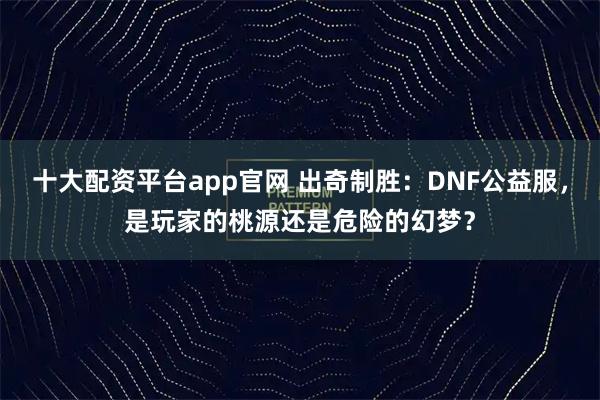 十大配资平台app官网 出奇制胜：DNF公益服，是玩家的桃源还是危险的幻梦？