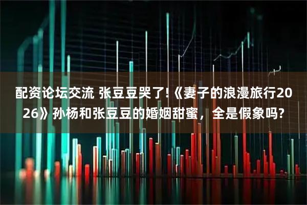 配资论坛交流 张豆豆哭了!《妻子的浪漫旅行2026》孙杨和张豆豆的婚姻甜蜜，全是假象吗?